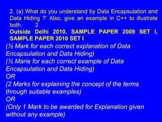 (½ Mark for each correct explanation of Data
Encapsulation and Data Hiding)
(½ Marie for each correct example of Data
Encapsulation and Data Hiding)
OR
(2 Marks for explaining the concept of the terms
through suitable examples)
OR
(Only 1 Mark to be awarded for Explanation given
without any example)
2. (a) What do you understand by Data Encapsulation and
Data Hiding ?’ Also, give an example in C++ to illustrate
both. 2
Outside Delhi 2010, SAMPLE PAPER 2009 SET I,
SAMPLE PAPER 2010 SET I
 