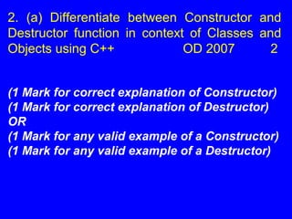 2. (a) Differentiate between Constructor and
Destructor function in context of Classes and
Objects using C++ OD 2007 2
(1 Mark for correct explanation of Constructor)
(1 Mark for correct explanation of Destructor)
OR
(1 Mark for any valid example of a Constructor)
(1 Mark for any valid example of a Destructor)
 