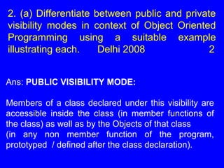 2. (a) Differentiate between public and private
visibility modes in context of Object Oriented
Programming using a suitable example
illustrating each. Delhi 2008 2
Ans: PUBLIC VISIBILITY MODE:
Members of a class declared under this visibility are
accessible inside the class (in member functions of
the class) as well as by the Objects of that class
(in any non member function of the program,
prototyped / defined after the class declaration).
 