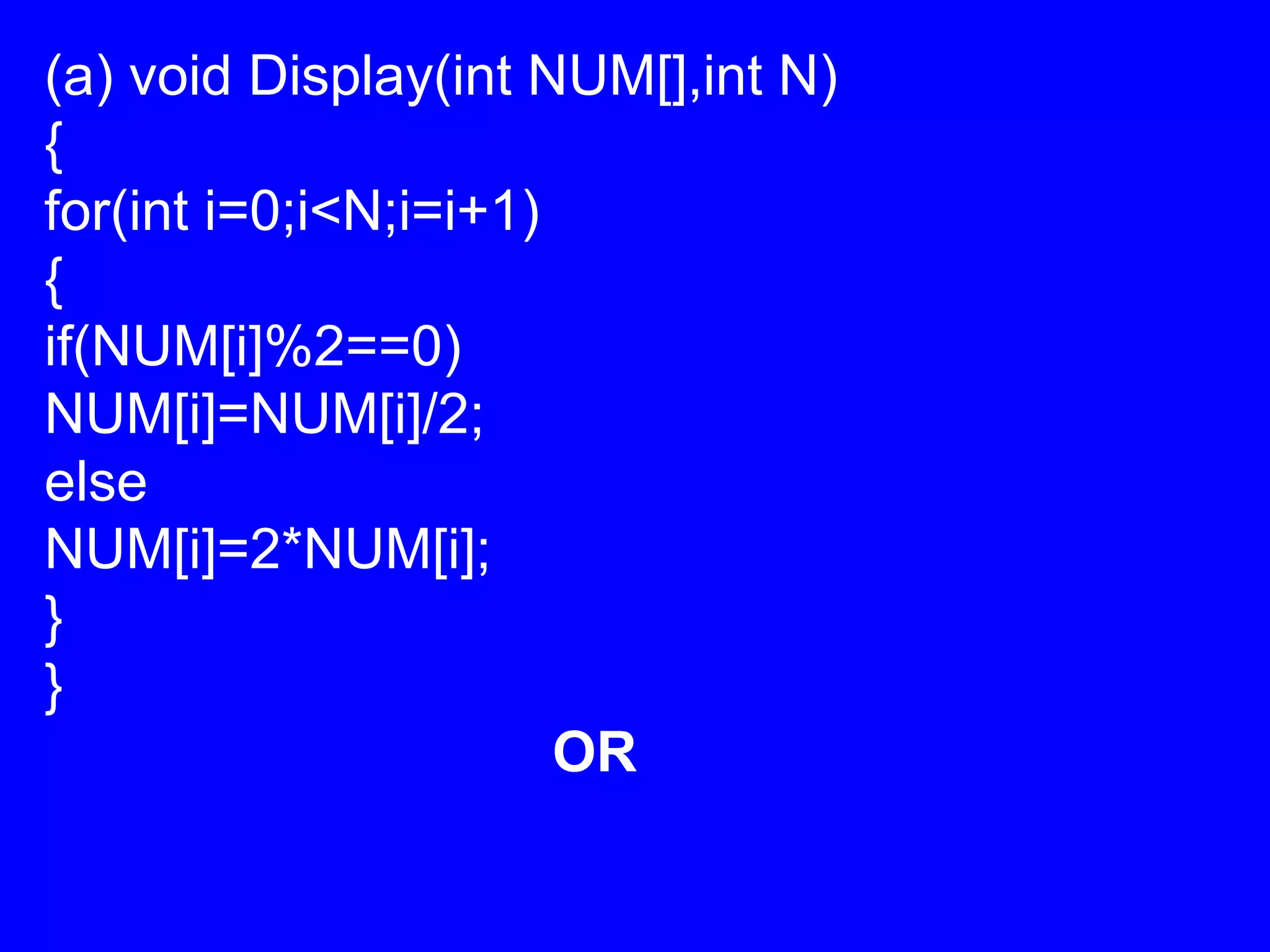 (a) void Display(int NUM[],int N)
{
for(int i=0;i<N;i=i+1)
{
if(NUM[i]%2==0)
NUM[i]=NUM[i]/2;
else
NUM[i]=2*NUM[i];
}
}
OR
 