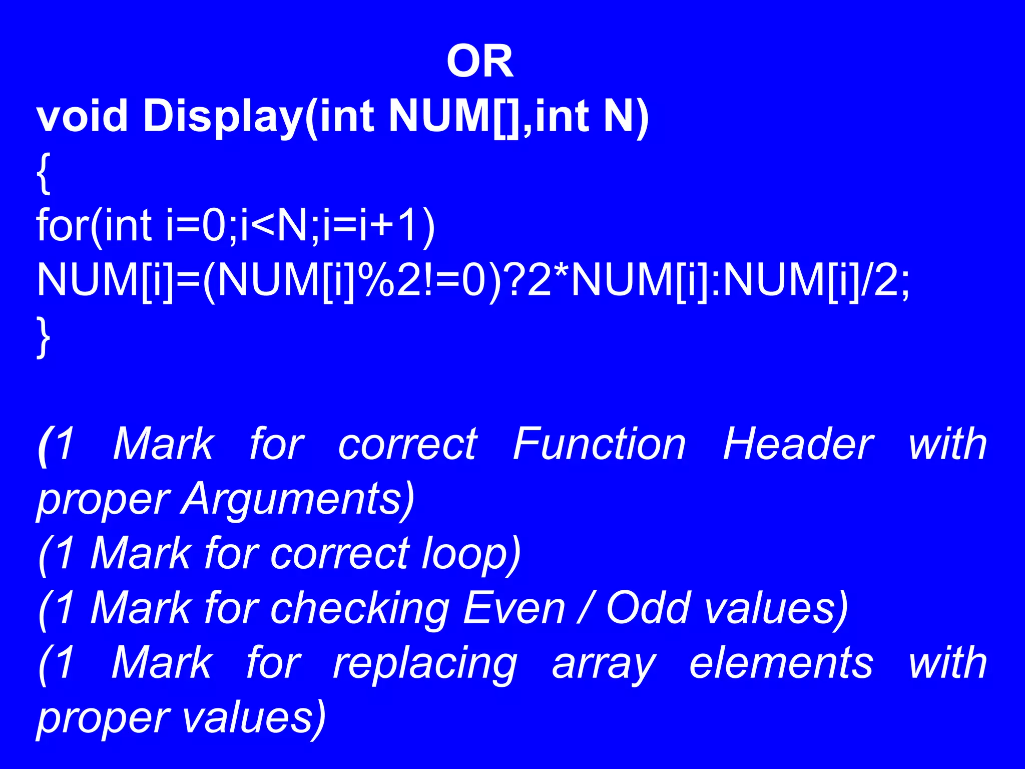 OR
void Display(int NUM[],int N)
{
for(int i=0;i<N;i=i+1)
NUM[i]=(NUM[i]%2!=0)?2*NUM[i]:NUM[i]/2;
}
(1 Mark for correct Function Header with
proper Arguments)
(1 Mark for correct loop)
(1 Mark for checking Even / Odd values)
(1 Mark for replacing array elements with
proper values)
 