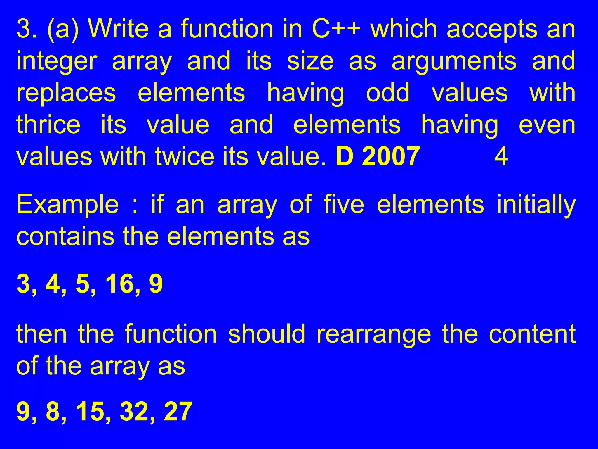 3. (a) Write a function in C++ which accepts an
integer array and its size as arguments and
replaces elements having odd values with
thrice its value and elements having even
values with twice its value. D 2007 4
Example : if an array of five elements initially
contains the elements as
3, 4, 5, 16, 9
then the function should rearrange the content
of the array as
9, 8, 15, 32, 27
 
