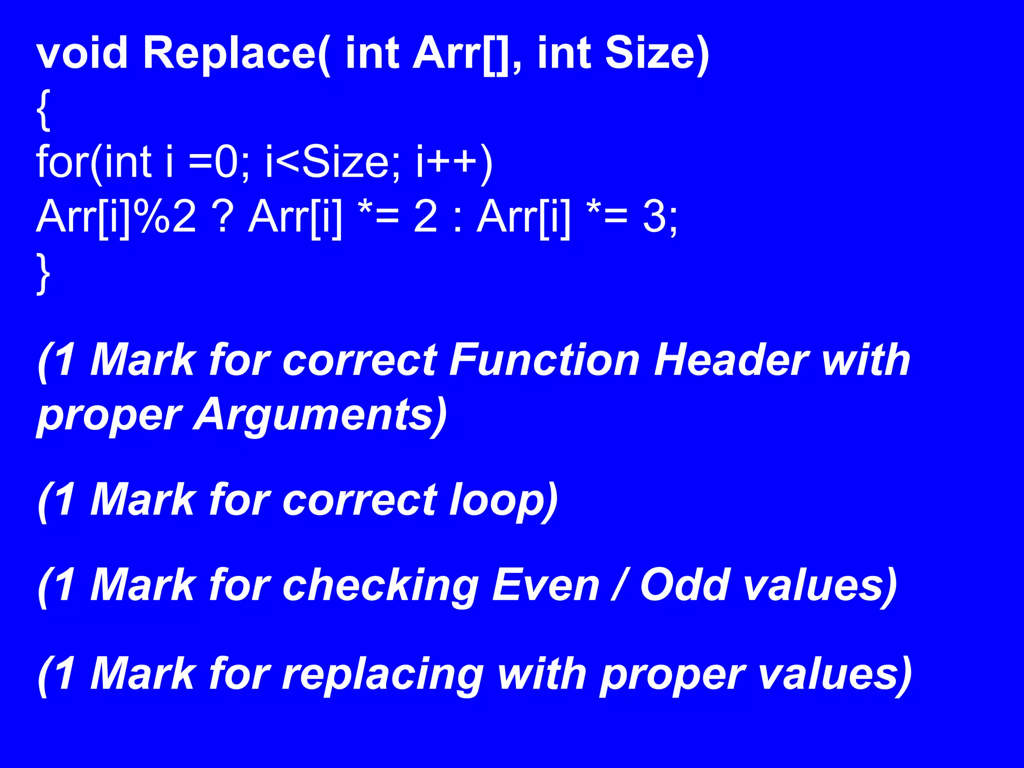 void Replace( int Arr[], int Size)
{
for(int i =0; i<Size; i++)
Arr[i]%2 ? Arr[i] *= 2 : Arr[i] *= 3;
}
(1 Mark for correct Function Header with
proper Arguments)
(1 Mark for correct loop)
(1 Mark for checking Even / Odd values)
(1 Mark for replacing with proper values)
 