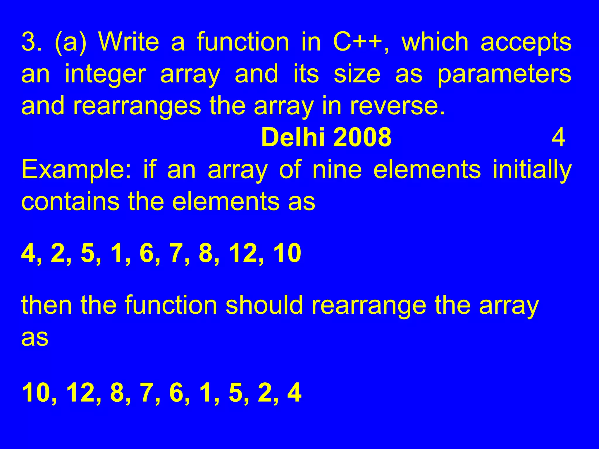 3. (a) Write a function in C++, which accepts
an integer array and its size as parameters
and rearranges the array in reverse.
Delhi 2008 4
Example: if an array of nine elements initially
contains the elements as
4, 2, 5, 1, 6, 7, 8, 12, 10
then the function should rearrange the array
as
10, 12, 8, 7, 6, 1, 5, 2, 4
 