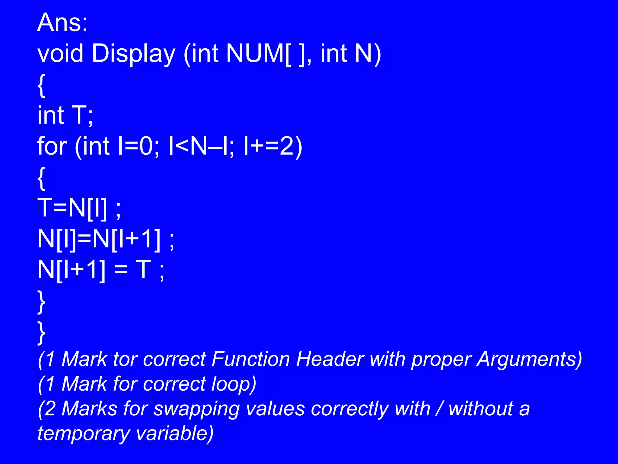 Ans:
void Display (int NUM[ ], int N)
{
int T;
for (int I=0; I<N–l; I+=2)
{
T=N[I] ;
N[I]=N[I+1] ;
N[I+1] = T ;
}
}
(1 Mark tor correct Function Header with proper Arguments)
(1 Mark for correct loop)
(2 Marks for swapping values correctly with / without a
temporary variable)
 