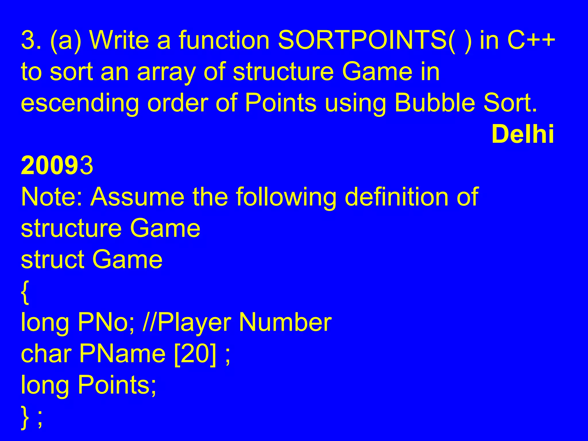 3. (a) Write a function SORTPOINTS( ) in C++
to sort an array of structure Game in
escending order of Points using Bubble Sort.
Delhi
20093
Note: Assume the following definition of
structure Game
struct Game
{
long PNo; //Player Number
char PName [20] ;
long Points;
} ;
 