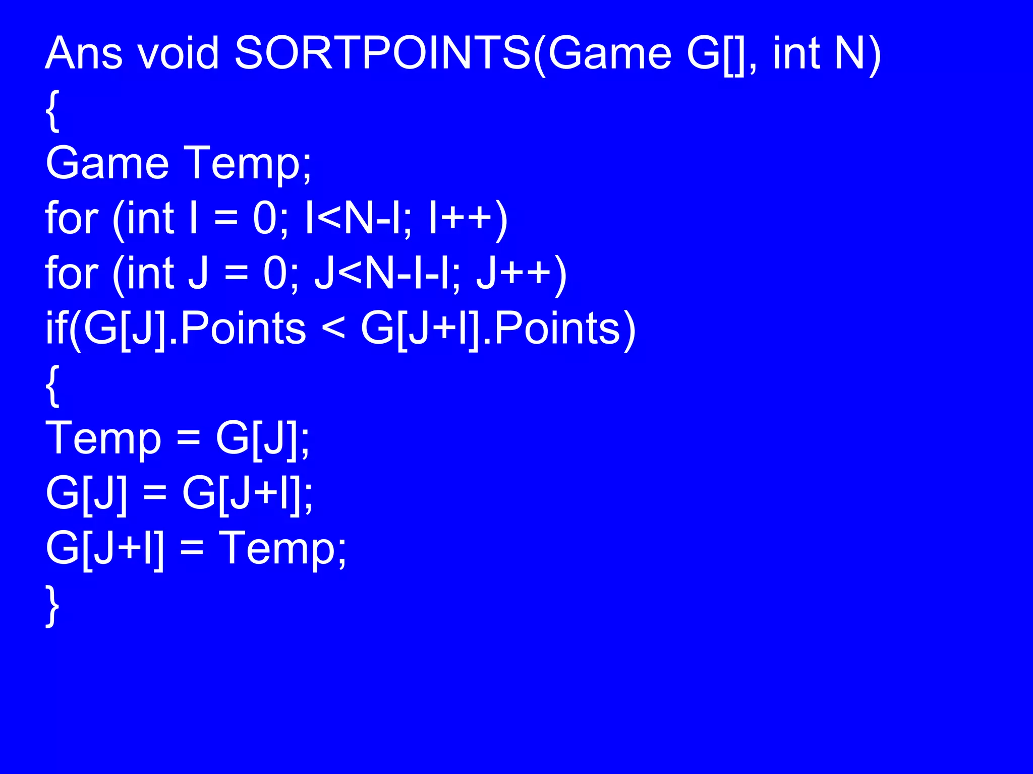 Ans void SORTPOINTS(Game G[], int N)
{
Game Temp;
for (int I = 0; I<N-l; I++)
for (int J = 0; J<N-I-l; J++)
if(G[J].Points < G[J+l].Points)
{
Temp = G[J];
G[J] = G[J+l];
G[J+l] = Temp;
}
 