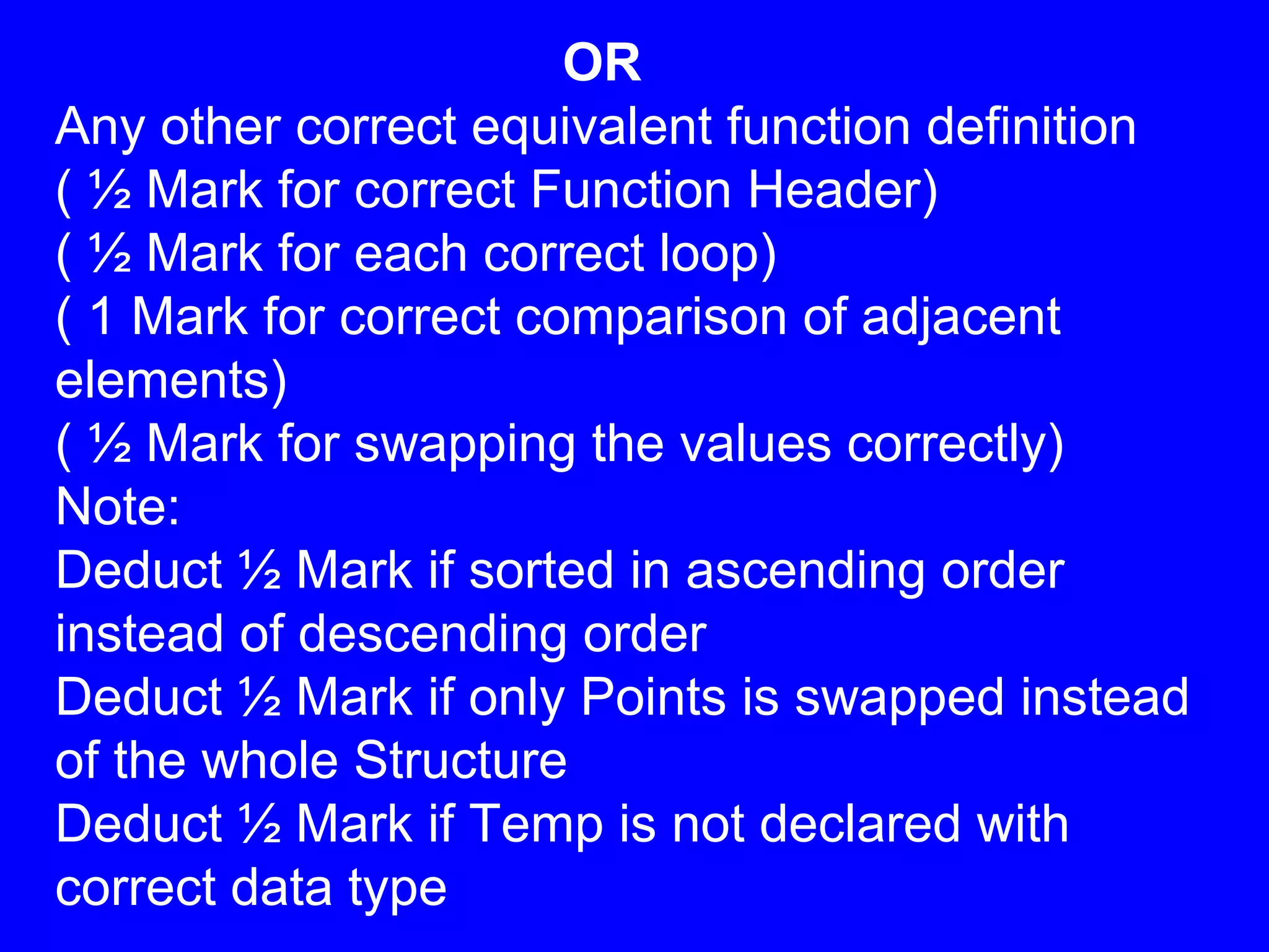 OR
Any other correct equivalent function definition
( ½ Mark for correct Function Header)
( ½ Mark for each correct loop)
( 1 Mark for correct comparison of adjacent
elements)
( ½ Mark for swapping the values correctly)
Note:
Deduct ½ Mark if sorted in ascending order
instead of descending order
Deduct ½ Mark if only Points is swapped instead
of the whole Structure
Deduct ½ Mark if Temp is not declared with
correct data type
 