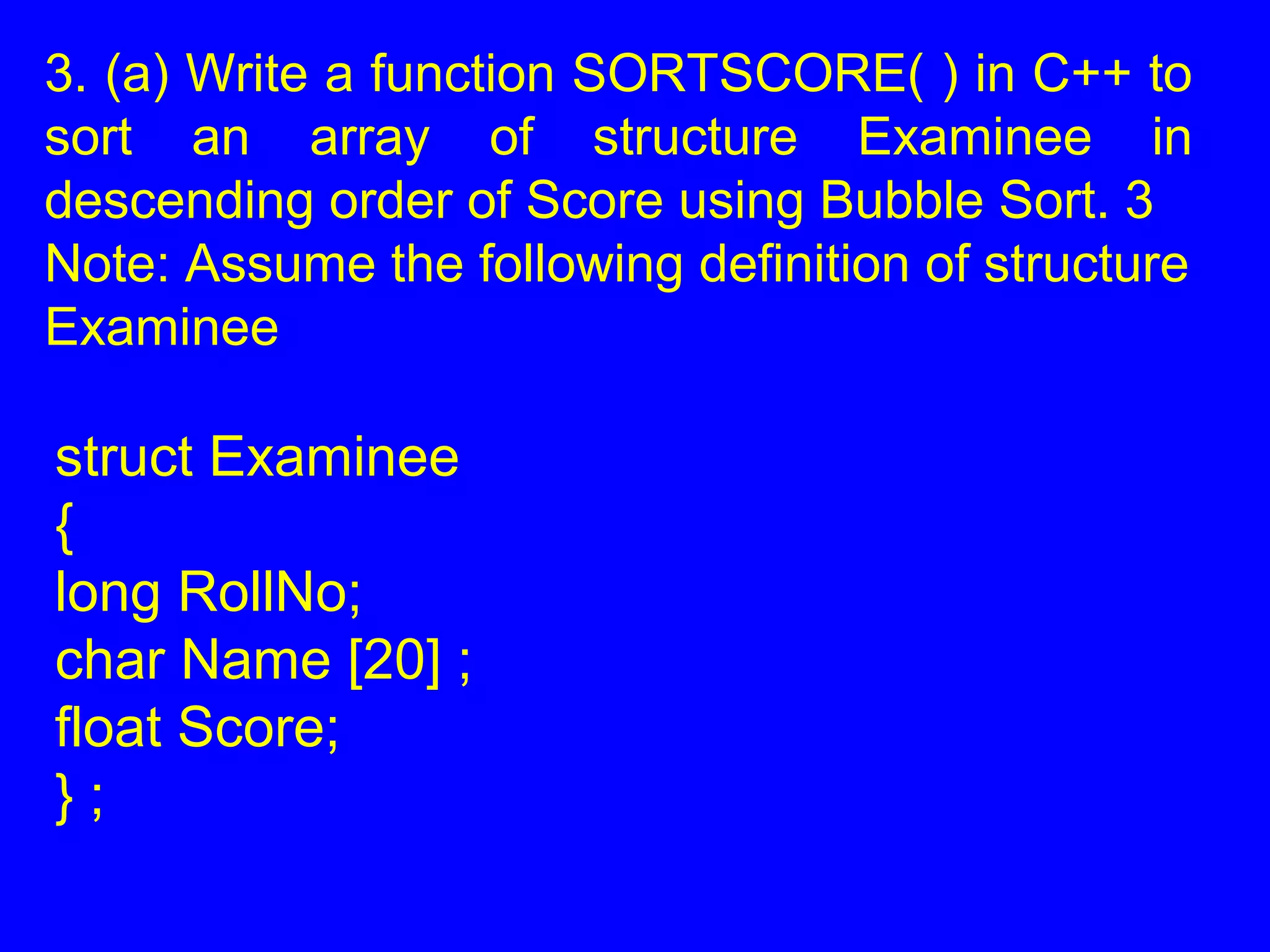 3. (a) Write a function SORTSCORE( ) in C++ to
sort an array of structure Examinee in
descending order of Score using Bubble Sort. 3
Note: Assume the following definition of structure
Examinee
struct Examinee
{
long RollNo;
char Name [20] ;
float Score;
} ;
 