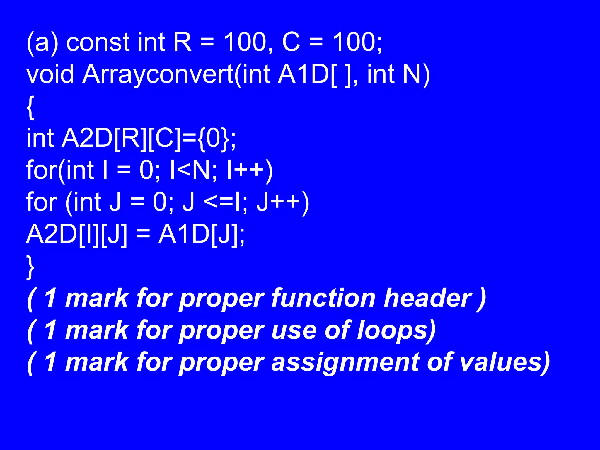(a) const int R = 100, C = 100;
void Arrayconvert(int A1D[ ], int N)
{
int A2D[R][C]={0};
for(int I = 0; I<N; I++)
for (int J = 0; J <=I; J++)
A2D[I][J] = A1D[J];
}
( 1 mark for proper function header )
( 1 mark for proper use of loops)
( 1 mark for proper assignment of values)
 