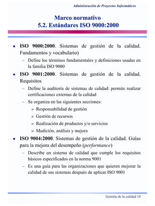 Gestión de la calidad 10
Administración de Proyectos Informáticos
Marco normativoMarco normativo
5.2. Estándares ISO 9000:20005.2. Estándares ISO 9000:2000
ISO 9000:2000. Sistemas de gestión de la calidad.
Fundamentos y vocabulario)
– Define los términos fundamentales y definiciones usadas en
la familia ISO 9000
ISO 9001:2000. Sistemas de gestión de la calidad.
Requisitos
– Define la auditoría de sistemas de calidad: permite realizar
certificaciones externas de la calidad
– Se organiza en las siguientes secciones:
» Responsabilidad de gestión
» Gestión de recursos
» Realización de productos y/o servicios
» Medición, análisis y mejora
ISO 9004:2000. Sistemas de gestión de la calidad. Guías
para la mejora del desempeño (performance)
– Describe un sistema de calidad que cumple los requisitos
básicos especificados en la norma 9001
– Es una guía para las organizaciones que quieren mejorar la
calidad de sus sistemas después de aplicar ISO 9001
 