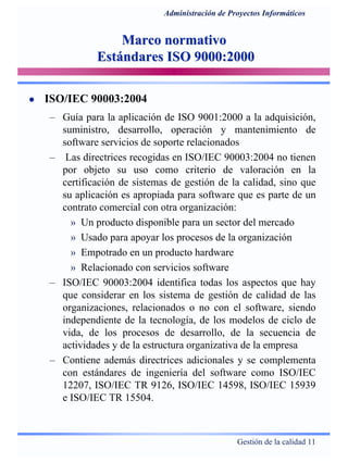 Gestión de la calidad 11
Administración de Proyectos Informáticos
Marco normativoMarco normativo
Estándares ISO 9000:2000Estándares ISO 9000:2000
ISO/IEC 90003:2004
– Guía para la aplicación de ISO 9001:2000 a la adquisición,
suministro, desarrollo, operación y mantenimiento de
software servicios de soporte relacionados
– Las directrices recogidas en ISO/IEC 90003:2004 no tienen
por objeto su uso como criterio de valoración en la
certificación de sistemas de gestión de la calidad, sino que
su aplicación es apropiada para software que es parte de un
contrato comercial con otra organización:
» Un producto disponible para un sector del mercado
» Usado para apoyar los procesos de la organización
» Empotrado en un producto hardware
» Relacionado con servicios software
– ISO/IEC 90003:2004 identifica todas los aspectos que hay
que considerar en los sistema de gestión de calidad de las
organizaciones, relacionados o no con el software, siendo
independiente de la tecnología, de los modelos de ciclo de
vida, de los procesos de desarrollo, de la secuencia de
actividades y de la estructura organizativa de la empresa
– Contiene además directrices adicionales y se complementa
con estándares de ingeniería del software como ISO/IEC
12207, ISO/IEC TR 9126, ISO/IEC 14598, ISO/IEC 15939
e ISO/IEC TR 15504.
 