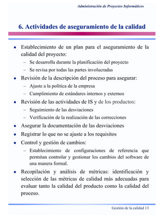 Gestión de la calidad 13
Administración de Proyectos Informáticos
6. Actividades de aseguramiento de la calidad6. Actividades de aseguramiento de la calidad
Establecimiento de un plan para el aseguramiento de la
calidad del proyecto:
– Se desarrolla durante la planificación del proyecto
– Se revisa por todas las partes involucradas
Revisión de la descripción del proceso para asegurar:
– Ajuste a la política de la empresa
– Cumplimiento de estándares internos y externos
Revisión de las actividades de IS y de los productos:
– Seguimiento de las desviaciones
– Verificación de la realización de las correcciones
Asegurar la documentación de las desviaciones
Registrar lo que no se ajuste a los requisitos
Control y gestión de cambios:
– Establecimiento de configuraciones de referencia que
permitan controlar y gestionar los cambios del software de
una manera formal.
Recopilación y análisis de métricas: identificación y
selección de las métricas de calidad más adecuadas para
evaluar tanto la calidad del producto como la calidad del
proceso.
 
