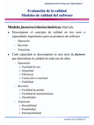 Gestión de la calidad 16
Administración de Proyectos Informáticos
Evaluación de la calidadEvaluación de la calidad
Modelos de calidad del softwareModelos de calidad del software
ModeloModelo factores/criterios/métricasfactores/criterios/métricas (McCall)
Descompone el concepto de calidad en tres usos o
capacidades importantes para un producto de software
– Operación
– Revisión
– Transición
Cada capacidad se descompone en una serie de factores
que determinan la calidad en cada una de ellas.
– Operación:
» Facilidad de uso
» Integridad
» Eficiencia
» Corrección o exactitud
» Fiabilidad
– Revisión:
» Facilidad de prueba
» Facilidad de mantenimiento
» Flexibilidad
– Transición
» Reusabilidad
» Portabilidad
» Interoperabilidad
 