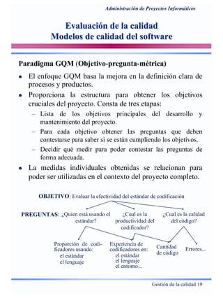 Gestión de la calidad 19
Administración de Proyectos Informáticos
Evaluación de la calidadEvaluación de la calidad
Modelos de calidad del softwareModelos de calidad del software
Paradigma GQM (Objetivo-pregunta-métrica)
El enfoque GQM basa la mejora en la definición clara de
procesos y productos.
Proporciona la estructura para obtener los objetivos
cruciales del proyecto. Consta de tres etapas:
– Lista de los objetivos principales del desarrollo y
mantenimiento del proyecto.
– Para cada objetivo obtener las preguntas que deben
contestarse para saber si se están cumpliendo los objetivos.
– Decidir qué medir para poder contestar las preguntas de
forma adecuada.
La medidas individuales obtenidas se relacionan para
poder ser utilizadas en el contexto del proyecto completo.
OBJETIVO: Evaluar la efectividad del estándar de codificación
PREGUNTAS: ¿Quien está usando el
estándar?
¿Cual es la
productividad del
codificador?
¿Cual es la calidad
del código?
Proporción de codi-
ficadores usando:
el estándar
el lenguaje
Cantidad
de código
Errores...
Experiencia de
codificadores en:
el estándar
el lenguaje
el entorno...
 