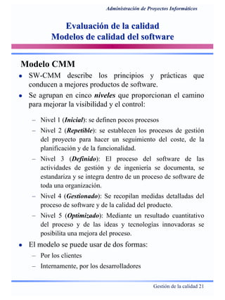 Gestión de la calidad 21
Administración de Proyectos Informáticos
Evaluación de la calidadEvaluación de la calidad
Modelos de calidad del softwareModelos de calidad del software
Modelo CMM
SW-CMM describe los principios y prácticas que
conducen a mejores productos de software.
Se agrupan en cinco niveles que proporcionan el camino
para mejorar la visibilidad y el control:
– Nivel 1 (Inicial): se definen pocos procesos
– Nivel 2 (Repetible): se establecen los procesos de gestión
del proyecto para hacer un seguimiento del coste, de la
planificación y de la funcionalidad.
– Nivel 3 (Definido): El proceso del software de las
actividades de gestión y de ingeniería se documenta, se
estandariza y se integra dentro de un proceso de software de
toda una organización.
– Nivel 4 (Gestionado): Se recopilan medidas detalladas del
proceso de software y de la calidad del producto.
– Nivel 5 (Optimizado): Mediante un resultado cuantitativo
del proceso y de las ideas y tecnologías innovadoras se
posibilita una mejora del proceso.
El modelo se puede usar de dos formas:
– Por los clientes
– Internamente, por los desarrolladores
 