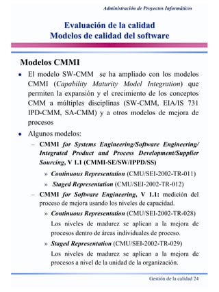 Gestión de la calidad 24
Administración de Proyectos Informáticos
Evaluación de la calidadEvaluación de la calidad
Modelos de calidad del softwareModelos de calidad del software
Modelos CMMI
El modelo SW-CMM se ha ampliado con los modelos
CMMI (Capability Maturity Model Integration) que
permiten la expansión y el crecimiento de los conceptos
CMM a múltiples disciplinas (SW-CMM, EIA/IS 731
IPD-CMM, SA-CMM) y a otros modelos de mejora de
procesos
Algunos modelos:
– CMMI for Systems Engineering/Software Engineering/
Integrated Product and Process Development/Supplier
Sourcing, V 1.1 (CMMI-SE/SW/IPPD/SS)
» Continuous Representation (CMU/SEI-2002-TR-011)
» Staged Representation (CMU/SEI-2002-TR-012)
– CMMI for Software Engineering, V 1.1: medición del
proceso de mejora usando los niveles de capacidad.
» Continuous Representation (CMU/SEI-2002-TR-028)
Los niveles de madurez se aplican a la mejora de
procesos dentro de áreas individuales de proceso.
» Staged Representation (CMU/SEI-2002-TR-029)
Los niveles de madurez se aplican a la mejora de
procesos a nivel de la unidad de la organización.
 