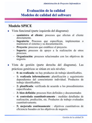 Gestión de la calidad 26
Administración de Proyectos Informáticos
Evaluación de la calidadEvaluación de la calidad
Modelos de calidad del softwareModelos de calidad del software
Modelo SPICE
Vista funcional (parte izquierda del diagrama):
– suministro al cliente: procesos que afectan al cliente
directamente.
– Ingeniería: Procesos que especifican, implementan o
mantienen el sistema y su documentación.
– Proyecto: procesos que establece el proyecto.
– Soporte: procesos de apoyo a la realización de otros
procesos.
– Organización: procesos relacionados con los objetivos de
negocio.
Vista de gestión (parte derecha del diagrama). Las
prácticas genéricas se sitúan en seis niveles:
– 0: no realizada: no hay productos de trabajo identificables.
– 1: realizada informalmente: planificación y seguimiento
dependientes del conocimiento individual. Productos de
trabajo identificables.
– 2: planificada: verificada de acuerdo a los procedimientos
especificados.
– 3: bien definida: procesos bien definidos y documentados
– 4: controlada cuantitativamente : medidas detalladas de
realización, predicción, etc. Productos de trabajo evaluados
cuantitativamente.
– 5: mejorada continuamente : objetivos cuantitativos de
eficiencia basados en los objetivos de negocio.
 