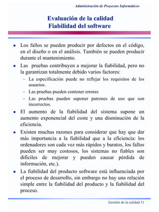 Gestión de la calidad 31
Administración de Proyectos Informáticos
Evaluación de la calidadEvaluación de la calidad
Fiabilidad del softwareFiabilidad del software
Los fallos se pueden producir por defectos en el código,
en el diseño o en el análisis. También se pueden producir
durante el mantenimiento.
Las pruebas contribuyen a mejorar la fiabilidad, pero no
la garantizan totalmente debido varios factores:
– La especificación puede no reflejar los requisitos de los
usuarios.
– Las pruebas pueden contener errores
– Las pruebas pueden suponer patrones de uso que son
incorrectos.
El aumento de la fiabilidad del sistema supone un
aumento exponencial del coste y una disminución de la
eficiencia.
Existen muchas razones para considerar que hay que dar
más importancia a la fiabilidad que a la eficiencia: los
ordenadores son cada vez más rápidos y baratos, los fallos
pueden ser muy costosos, los sistemas no fiables son
difíciles de mejorar y pueden causar pérdida de
información, etc.).
La fiabilidad del producto software está influenciada por
el proceso de desarrollo, sin embargo no hay una relación
simple entre la fiabilidad del producto y la fiabilidad del
proceso.
 