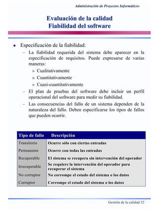 Gestión de la calidad 32
Administración de Proyectos Informáticos
Evaluación de la calidadEvaluación de la calidad
Fiabilidad del softwareFiabilidad del software
Especificación de la fiabilidad:
– La fiabilidad requerida del sistema debe aparecer en la
especificación de requisitos. Puede expresarse de varias
maneras:
» Cualitativamente
» Cuantitativamente
» Cuasi-cuantitativamente
– El plan de pruebas del software debe incluir un perfil
operacional del software para medir su fiabilidad.
– Las consecuencias del fallo de un sistema dependen de la
naturaleza del fallo. Deben especificarse los tipos de fallos
que pueden ocurrir.
Tipo de fallo Descripción
Transitorio Ocurre sólo con ciertas entradas
Permanente Ocurre con todas las entradas
Recuperable El sistema se recupera sin intervención del operador
Irrecuperable
Se requiere la intervención del operador para
recuperar el sistema
No corruptor No corrompe el estado del sistema o los datos
Corruptor Corrompe el estado del sistema o los datos
 