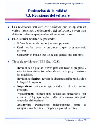 Gestión de la calidad 33
Administración de Proyectos Informáticos
Evaluación de la calidadEvaluación de la calidad
7.3. Revisiones del software7.3. Revisiones del software
Las revisiones son técnicas estáticas que se aplican en
varios momentos del desarrollo del software y sirven para
detectar defectos que puedan así ser eliminados.
En cualquier revisión se pretende:
– Señalar la necesidad de mejora en el producto
– Confirmar las partes de un producto que no es necesario
mejorar
– Conseguir un trabajo técnico de una calidad más uniforme
Tipos de revisiones (IEEE Std. 1028):
– Revisiones de gestión: sirven para controlar el progreso y
detectar inconsistencias de los planes con la programación y
los requisitos.
– Revisiones técnicas: revisan la documentación producida a
lo largo del proyecto.
– Inspecciones: revisiones que involucran al autor de un
producto.
– Walkthrough: inspecciones conducidas únicamente por
miembros del grupo de desarrollo que examinan una parte
específica del producto.
– Auditorías: evaluaciones independientes sobre el
cumplimiento de estándares, planes, procedimientos ...
 