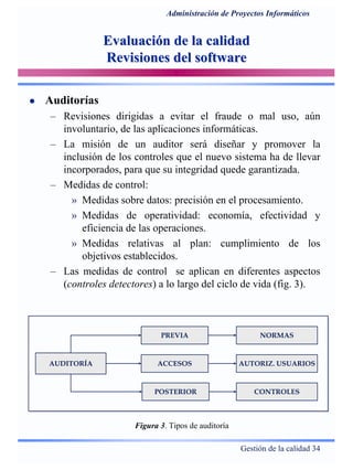 Gestión de la calidad 34
Administración de Proyectos Informáticos
Evaluación de la calidadEvaluación de la calidad
Revisiones del softwareRevisiones del software
Auditorías
– Revisiones dirigidas a evitar el fraude o mal uso, aún
involuntario, de las aplicaciones informáticas.
– La misión de un auditor será diseñar y promover la
inclusión de los controles que el nuevo sistema ha de llevar
incorporados, para que su integridad quede garantizada.
– Medidas de control:
» Medidas sobre datos: precisión en el procesamiento.
» Medidas de operatividad: economía, efectividad y
eficiencia de las operaciones.
» Medidas relativas al plan: cumplimiento de los
objetivos establecidos.
– Las medidas de control se aplican en diferentes aspectos
(controles detectores) a lo largo del ciclo de vida (fig. 3).
AUDITORÍA
PREVIA
POSTERIOR
NORMAS
CONTROLES
ACCESOS AUTORIZ. USUARIOS
Figura 3. Tipos de auditoría
 