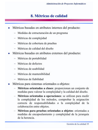 Gestión de la calidad 35
Administración de Proyectos Informáticos
8. Métricas de calidad8. Métricas de calidad
Métricas basadas en atributos internos del producto:
− Medidas de estructuración de un programa
− Métricas de complejidad
− Métricas de cobertura de pruebas
− Métricas de calidad del diseño
Métricas basadas en atributos externos del producto:
− Métricas de portabilidad
− Métricas de defectos
− Métricas de usabilidad
− Métricas de mantenibilidad
− Métricas de fiabilidad
Métricas para sistemas orientados a objetos:
– Métricas orientadas a clases: proporcionan un conjunto de
medidas para valorar la complejidad y la calidad del diseño.
– Métricas orientadas a operaciones: se utilizan para medir
la complejidad de los métodos, comprobar la asignación
correcta de responsabilidades o la complejidad de la
colaboración entre objetos.
– Métricas para pruebas orientadas a objetos: orientadas a
medidas de encapsulamiento y complejidad de la jerarquía
de la herencia.
 