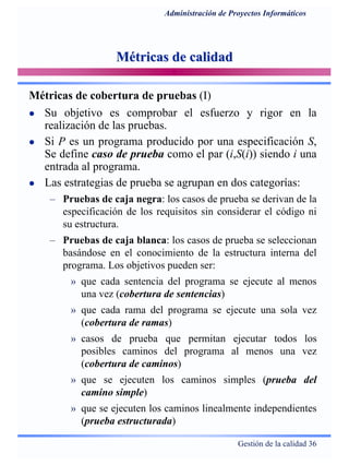 Gestión de la calidad 36
Administración de Proyectos Informáticos
Métricas de calidadMétricas de calidad
Métricas de cobertura de pruebas (I)
Su objetivo es comprobar el esfuerzo y rigor en la
realización de las pruebas.
Si P es un programa producido por una especificación S,
Se define caso de prueba como el par (i,S(i)) siendo i una
entrada al programa.
Las estrategias de prueba se agrupan en dos categorías:
– Pruebas de caja negra: los casos de prueba se derivan de la
especificación de los requisitos sin considerar el código ni
su estructura.
– Pruebas de caja blanca: los casos de prueba se seleccionan
basándose en el conocimiento de la estructura interna del
programa. Los objetivos pueden ser:
» que cada sentencia del programa se ejecute al menos
una vez (cobertura de sentencias)
» que cada rama del programa se ejecute una sola vez
(cobertura de ramas)
» casos de prueba que permitan ejecutar todos los
posibles caminos del programa al menos una vez
(cobertura de caminos)
» que se ejecuten los caminos simples (prueba del
camino simple)
» que se ejecuten los caminos linealmente independientes
(prueba estructurada)
 