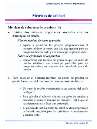 Gestión de la calidad 38
Administración de Proyectos Informáticos
Métricas de calidadMétricas de calidad
Métricas de cobertura de pruebas (III)
Existen dos métricas importantes asociadas con las
estrategias de prueba
– Número mínimo de casos de prueba
» Ayuda a planificar las pruebas proporcionando el
número mínimo de casos que hay que generar para un
programa determinado y una estrategia de prueba dada.
– Índice de efectividad de las pruebas
» Proporciona una medida del grado en que los casos de
prueba satisfacen una estrategia particular para un
programa dado y un conjunto determinado de casos de
prueba.
Para calcular el número mínimo de casos de prueba se
puede hacer uso del teorema de descomposición básica:
» Un caso de prueba corresponde a un camino del grafo
de flujo F.
» Para calcular el número mínimo de casos de prueba se
calculará el número mínimo de caminos, m(F), que se
requieren para satisfacer una estrategia.
» El cálculo de m(F) a partir del árbol de descomposición
definiendo medidas para las primitivas, concatenación
y anidamiento.
 