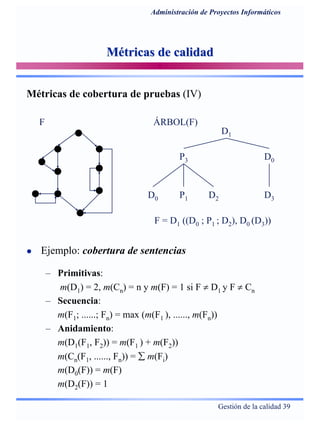 Gestión de la calidad 39
Administración de Proyectos Informáticos
Métricas de calidadMétricas de calidad
Ejemplo: cobertura de sentencias
– Primitivas:
m(D1) = 2, m(Cn) = n y m(F) = 1 si F ≠ D1 y F ≠ Cn
– Secuencia:
m(F1; ......; Fn) = max (m(F1 ), ......, m(Fn))
– Anidamiento:
m(D1(F1, F2)) = m(F1 ) + m(F2))
m(Cn(F1, ......, Fn)) = ∑ m(Fi)
m(D0(F)) = m(F)
m(D2(F)) = 1
F
D1
P3 D0
D0 P1 D2 D3
ÁRBOL(F)
F = D1 ((D0 ; P1 ; D2), D0 (D3))
Métricas de cobertura de pruebas (IV)
 
