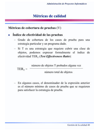Gestión de la calidad 40
Administración de Proyectos Informáticos
Métricas de calidadMétricas de calidad
Índice de efectividad de las pruebas
– Grado de cobertura de los casos de prueba para una
estrategia particular y un programa dado.
– Si T es una estrategia que requiere cubrir una clase de
objetos, podemos expresar formalmente el índice de
efectividad TERT (Test Effectiveness Ratio):
Métricas de cobertura de pruebas (V)
número de objetos T probados alguna vez
TERT =
número total de objetos
– En algunos casos, el denominador de la expresión anterior
es el número mínimo de casos de prueba que se requieren
para satisfacer la estrategia de prueba.
 