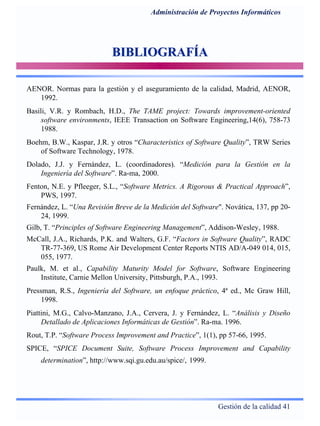 Gestión de la calidad 41
Administración de Proyectos Informáticos
BIBLIOGRAFÍABIBLIOGRAFÍA
AENOR. Normas para la gestión y el aseguramiento de la calidad, Madrid, AENOR,
1992.
Basili, V.R. y Rombach, H.D., The TAME project: Towards improvement-oriented
software environments, IEEE Transaction on Software Engineering,14(6), 758-73
1988.
Boehm, B.W., Kaspar, J.R. y otros “Characteristics of Software Quality”, TRW Series
of Software Technology, 1978.
Dolado, J.J. y Fernández, L. (coordinadores). “Medición para la Gestión en la
Ingeniería del Software”. Ra-ma, 2000.
Fenton, N.E. y Pfleeger, S.L., “Software Metrics. A Rigorous & Practical Approach”,
PWS, 1997.
Fernández, L. “Una Revisión Breve de la Medición del Software". Novática, 137, pp 20-
24, 1999.
Gilb, T. “Principles of Software Engineering Management”, Addison-Wesley, 1988.
McCall, J.A., Richards, P.K. and Walters, G.F. “Factors in Software Quality”, RADC
TR-77-369, US Rome Air Development Center Reports NTIS AD/A-049 014, 015,
055, 1977.
Paulk, M. et al., Capability Maturity Model for Software, Software Engineering
Institute, Carnie Mellon University, Pittsburgh, P.A., 1993.
Pressman, R.S., Ingeniería del Software, un enfoque práctico, 4ª ed., Mc Graw Hill,
1998.
Piattini, M.G., Calvo-Manzano, J.A., Cervera, J. y Fernández, L. “Análisis y Diseño
Detallado de Aplicaciones Informáticas de Gestión”. Ra-ma. 1996.
Rout, T.P. “Software Process Improvement and Practice”, 1(1), pp 57-66, 1995.
SPICE, “SPICE Document Suite, Software Process Improvement and Capability
determination”, http://www.sqi.gu.edu.au/spice/, 1999.
 