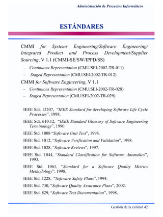 Gestión de la calidad 42
Administración de Proyectos Informáticos
ESTÁNDARESESTÁNDARES
CMMI for Systems Engineering/Software Engineering/
Integrated Product and Process Development/Supplier
Sourcing, V 1.1 (CMMI-SE/SW/IPPD/SS)
– Continuous Representation (CMU/SEI-2002-TR-011)
– Staged Representation (CMU/SEI-2002-TR-012)
CMMI for Software Engineering, V 1.1
– Continuous Representation (CMU/SEI-2002-TR-028)
– Staged Representation (CMU/SEI-2002-TR-029)
IEEE Sdt. 12207, “IEEE Standard for developing Software Life Cycle
Processes”, 1998.
IEEE Sdt. 610.12, “IEEE Standard Glossary of Software Engineering
Terminology”, 1990.
IEEE Std. 1008 “Software Unit Test”, 1998.
IEEE Std. 1012, “Software Verification and Validation”, 1998.
IEEE Std. 1028, “Software Reviews”, 1997.
IEEE Std. 1044, “Standard Classification for Software Anomalies”,
1993.
IEEE Std. 1061, “Standard for a Software Quality Metrics
Methodology”, 1998.
IEEE Std. 1228, “Software Safety Plans”, 1994.
IEEE Std. 730, “Software Quality Assurance Plans”, 2002.
IEEE Std. 829, “Software Test Documentation”, 1998.
 