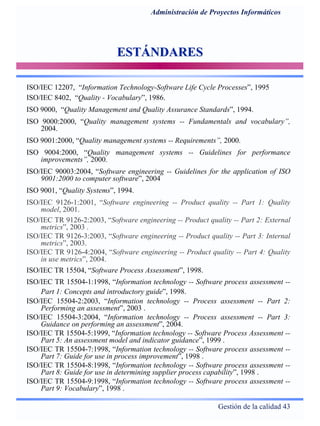 Gestión de la calidad 43
Administración de Proyectos Informáticos
ESTÁNDARESESTÁNDARES
ISO/IEC 12207, “Information Technology-Software Life Cycle Processes”, 1995
ISO/IEC 8402, “Quality - Vocabulary”, 1986.
ISO 9000, “Quality Management and Quality Assurance Standards”, 1994.
ISO 9000:2000, “Quality management systems -- Fundamentals and vocabulary”,
2004.
ISO 9001:2000, “Quality management systems -- Requirements”, 2000.
ISO 9004:2000, “Quality management systems -- Guidelines for performance
improvements”, 2000.
ISO/IEC 90003:2004, “Software engineering -- Guidelines for the application of ISO
9001:2000 to computer software”, 2004
ISO 9001, “Quality Systems”, 1994.
ISO/IEC 9126-1:2001, “Software engineering -- Product quality -- Part 1: Quality
model, 2001.
ISO/IEC TR 9126-2:2003, “Software engineering -- Product quality -- Part 2: External
metrics”, 2003 .
ISO/IEC TR 9126-3:2003, “Software engineering -- Product quality -- Part 3: Internal
metrics”, 2003.
ISO/IEC TR 9126-4:2004, “Software engineering -- Product quality -- Part 4: Quality
in use metrics”, 2004.
ISO/IEC TR 15504, “Software Process Assessment”, 1998.
ISO/IEC TR 15504-1:1998, “Information technology -- Software process assessment --
Part 1: Concepts and introductory guide”, 1998.
ISO/IEC 15504-2:2003, “Information technology -- Process assessment -- Part 2:
Performing an assessment”, 2003 .
ISO/IEC 15504-3:2004, “Information technology -- Process assessment -- Part 3:
Guidance on performing an assessment”, 2004.
ISO/IEC TR 15504-5:1999, “Information technology -- Software Process Assessment --
Part 5: An assessment model and indicator guidance”, 1999 .
ISO/IEC TR 15504-7:1998, “Information technology -- Software process assessment --
Part 7: Guide for use in process improvement”, 1998 .
ISO/IEC TR 15504-8:1998, “Information technology -- Software process assessment --
Part 8: Guide for use in determining supplier process capability”, 1998 .
ISO/IEC TR 15504-9:1998, “Information technology -- Software process assessment --
Part 9: Vocabulary”, 1998 .
 