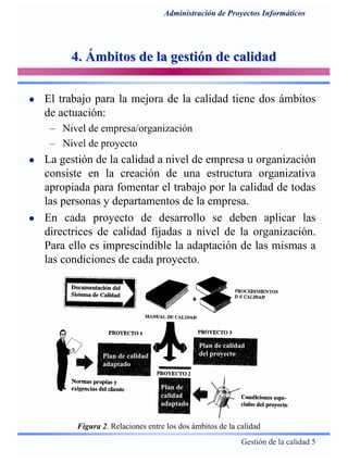 Gestión de la calidad 5
Administración de Proyectos Informáticos
4. Ámbitos de la gestión de calidad4. Ámbitos de la gestión de calidad
El trabajo para la mejora de la calidad tiene dos ámbitos
de actuación:
– Nivel de empresa/organización
– Nivel de proyecto
La gestión de la calidad a nivel de empresa u organización
consiste en la creación de una estructura organizativa
apropiada para fomentar el trabajo por la calidad de todas
las personas y departamentos de la empresa.
En cada proyecto de desarrollo se deben aplicar las
directrices de calidad fijadas a nivel de la organización.
Para ello es imprescindible la adaptación de las mismas a
las condiciones de cada proyecto.
Figura 2. Relaciones entre los dos ámbitos de la calidad
PgPg.229 Dolado.229 Dolado
Plan de calidad
adaptado
Plan de calidad
del proyecto
Plan de
calidad
adaptado
 