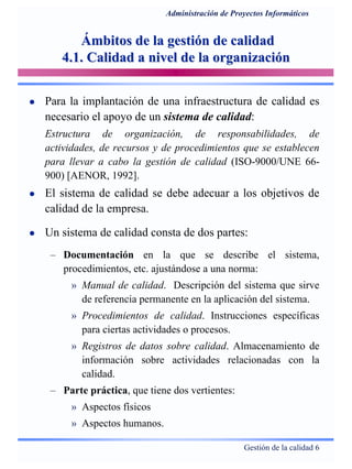 Gestión de la calidad 6
Administración de Proyectos Informáticos
Ámbitos de la gestión de calidadÁmbitos de la gestión de calidad
4.1. Calidad a nivel de la organización4.1. Calidad a nivel de la organización
Para la implantación de una infraestructura de calidad es
necesario el apoyo de un sistema de calidad:
Estructura de organización, de responsabilidades, de
actividades, de recursos y de procedimientos que se establecen
para llevar a cabo la gestión de calidad (ISO-9000/UNE 66-
900) [AENOR, 1992].
El sistema de calidad se debe adecuar a los objetivos de
calidad de la empresa.
Un sistema de calidad consta de dos partes:
– Documentación en la que se describe el sistema,
procedimientos, etc. ajustándose a una norma:
» Manual de calidad. Descripción del sistema que sirve
de referencia permanente en la aplicación del sistema.
» Procedimientos de calidad. Instrucciones específicas
para ciertas actividades o procesos.
» Registros de datos sobre calidad. Almacenamiento de
información sobre actividades relacionadas con la
calidad.
– Parte práctica, que tiene dos vertientes:
» Aspectos físicos
» Aspectos humanos.
 