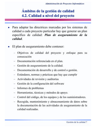 Gestión de la calidad 7
Administración de Proyectos Informáticos
Ámbitos de la gestión de calidadÁmbitos de la gestión de calidad
4.2. Calidad a nivel del proyecto4.2. Calidad a nivel del proyecto
Para adaptar las directrices marcadas por los sistemas de
calidad a cada proyecto particular hay que generar un plan
específico de calidad: Plan de aseguramiento de la
calidad.
El plan de aseguramiento debe contener:
– Objetivos de calidad del proyecto y enfoque para su
consecución
– Documentación referenciada en el plan.
– Gestión de aseguramiento de la calidad.
– Documentación de desarrollo y de control o gestión.
– Estándares, normas y prácticas que hay que cumplir
– Actividades de revisión y auditorías
– Gestión de la configuración del software
– Informes de problemas
– Herramientas, técnicas y métodos de apoyo.
– Control del código, de los equipos y de los suministradores.
– Recogida, mantenimiento y almacenamiento de datos sobre
la documentación de las actividades de aseguramiento de la
calidad realizadas.
 