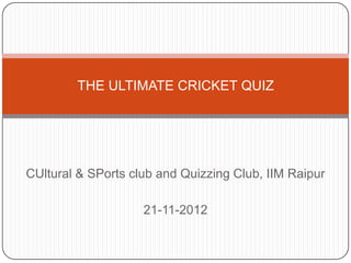THE ULTIMATE CRICKET QUIZ




CUltural & SPorts club and Quizzing Club, IIM Raipur

                    21-11-2012
 
