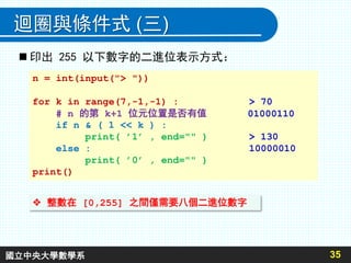 35
迴圈與條件式 (三)
n = int(input("> "))
for k in range(7,-1,-1) : > 70
# n 的第 k+1 位元位置是否有值 01000110
if n & ( 1 << k ) :
print( ’1’ , end="" ) > 130
else : 10000010
print( ’0’ , end="" )
print()
 印出 255 以下數字的二進位表示方式：
 整數在 [0,255] 之間僅需要八個二進位數字
國立中央大學數學系
 