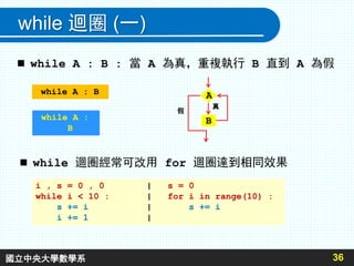 while 迴圈 (一)
36
 while A : B : 當 A 為真，重複執行 B 直到 A 為假
A
B
真
假
while A : B
while A :
B
 while 迴圈經常可改用 for 迴圈達到相同效果
i , s = 0 , 0 | s = 0
while i < 10 : | for i in range(10) :
s += i | s += i
i += 1 |
國立中央大學數學系
 