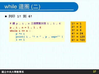 while 迴圈 (二)
 列印 1! 到 6!
37
# 讓 p , i , n 三個變數分別 1 , 1 , 6
p , i , n = 1 , 1 , 6
while i <= n :
p *= i
print( i , ”! = ” , p , sep=”” )
i += 1
1! = 1
2! = 2
3! = 6
4! = 24
5! = 120
6! = 720
國立中央大學數學系
 