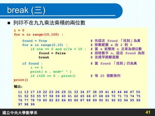 break (三)
 列印不在九九乘法乘積的兩位數
41
i = 0
for n in range(10,100) :
found = True # 先設定 found 「找到」為真
for x in range(2,10) : # 除數範圍 x 由 2 到 9
if n%x == 0 and n//x < 10 : # 當 x 能整除 n 且商為個位數
found = False # 排除數字 n，設定 found 為假
break # 並提早跳離迴圈
if found : # 當 found 「找到」仍為真
i += 1
print( n , end=" " )
if i%20 == 0 : print() # 每 20 個數換列
print()
輸出：
11 13 17 19 22 23 26 29 31 33 34 37 38 39 41 43 44 46 47 50
51 52 53 55 57 58 59 60 61 62 65 66 67 68 69 70 71 73 74 75
76 77 78 79 80 82 83 84 85 86 87 88 89 90 91 92 93 94 95 96
97 98 99
國立中央大學數學系
 
