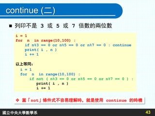 continue (二)
43
 列印不是 3 或 5 或 7 倍數的兩位數
i = 1
for n in range(10,100) :
if n%3 == 0 or n%5 == 0 or n%7 == 0 : continue
print( i , n )
i += 1
以上等同：
i = 1
for n in range(10,100) :
if not ( n%3 == 0 or n%5 == 0 or n%7 == 0 ) :
print( i , n )
i += 1
 當「not」條件式不容易理解時，就是使用 continue 的時機
國立中央大學數學系
 