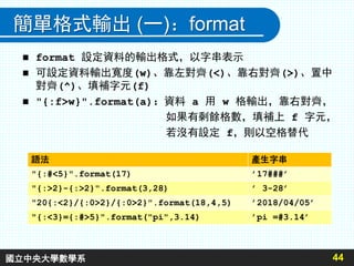 簡單格式輸出 (一)：format
 format 設定資料的輸出格式，以字串表示
 可設定資料輸出寬度(w)、靠左對齊(<)、靠右對齊(>)、置中
對齊(^)、填補字元(f)
 "{:f>w}".format(a)：資料 a 用 w 格輸出，靠右對齊，
如果有剩餘格數，填補上 f 字元，
若沒有設定 f，則以空格替代
44
語法 產生字串
"{:#<5}".format(17) ’17###’
"{:>2}-{:>2}".format(3,28) ’ 3-28’
"20{:<2}/{:0>2}/{:0>2}".format(18,4,5) ’2018/04/05’
"{:<3}={:#>5}".format("pi",3.14) ’pi =#3.14’
國立中央大學數學系
 