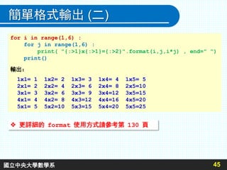 簡單格式輸出 (二)
45
for i in range(1,6) :
for j in range(1,6) :
print( "{:>1}x{:>1}={:>2}".format(i,j,i*j) , end=" ")
print()
輸出：
1x1= 1 1x2= 2 1x3= 3 1x4= 4 1x5= 5
2x1= 2 2x2= 4 2x3= 6 2x4= 8 2x5=10
3x1= 3 3x2= 6 3x3= 9 3x4=12 3x5=15
4x1= 4 4x2= 8 4x3=12 4x4=16 4x5=20
5x1= 5 5x2=10 5x3=15 5x4=20 5x5=25
 更詳細的 format 使用方式請參考第 130 頁
國立中央大學數學系
 