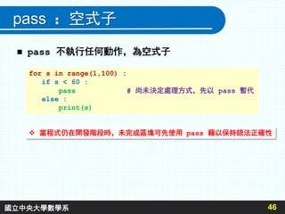 pass ：空式子
 pass 不執行任何動作，為空式子
46
for s in range(1,100) :
if s < 60 :
pass # 尚未決定處理方式，先以 pass 暫代
else :
print(s)
 當程式仍在開發階段時，未完成區塊可先使用 pass 藉以保持語法正確性
國立中央大學數學系
 