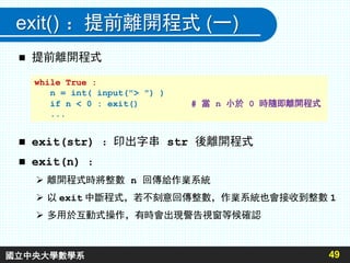 exit() ：提前離開程式 (一)
 提前離開程式
 exit(str) ：印出字串 str 後離開程式
 exit(n) ：
 離開程式時將整數 n 回傳給作業系統
 以 exit 中斷程式，若不刻意回傳整數，作業系統也會接收到整數 1
 多用於互動式操作，有時會出現警告視窗等候確認
49
while True :
n = int( input("> ") )
if n < 0 : exit() # 當 n 小於 0 時隨即離開程式
...
國立中央大學數學系
 