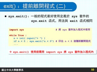 exit() ：提前離開程式 (二)
 sys.exit()：一般的程式最好使用定義於 sys 套件的
sys.exit 函式，用法與 exit 函式相同
50
import sys # 將 sys 套件加入程式中使用
while True :
n = int( input("> ") )
if n < 0 : sys.exit("n < 0") # 印出 n < 0 後隨即離開程式
...
 sys.exit() 使用前需用 import sys 將 sys 套件加入程式內
國立中央大學數學系
 