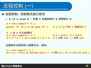 流程控制 (一)
 A if C else B ：如果 C 為真則執行 A 否則執行 B
30
s = int( input(”> ”) )
print( ”P” if s >= 60 else ”F” ) # s >= 60 印出 P 否則印出 F
# A 與 B 可以為運算式
s = int( input(”> ”) ) # A = 3*5+1 B = 2+3*4
x = 3 * 5 + 1 if s else 2 + 3 * 4 # s 非零 x=A ，s 為零 x=B
 流程控制：控制程式執行路徑
此種條件式經常併入運算式中，例如：
s = int( input(”> ”) )
s2 = s + ( 60-s if 55<s<60 else 0 ) # 等同 s2 = 60 if 55<s<60 else s
國立中央大學數學系
 