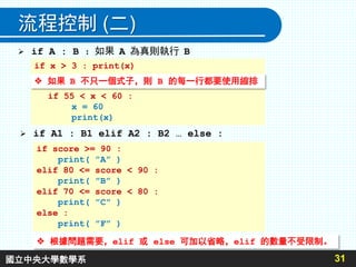 流程控制 (二)
31
 if A : B ：如果 A 為真則執行 B
if x > 3 : print(x)
# 如果 B 不只一個式子，則 B 的每一行都要使用縮排
if 55 < x < 60 :
x = 60
print(x)
 if A1 : B1 elif A2 : B2 … else :
if score >= 90 :
print( ”A” )
elif 80 <= score < 90 :
print( ”B” )
elif 70 <= score < 80 :
print( ”C” )
else :
print( ”F” )
 根據問題需要，elif 或 else 可加以省略，elif 的數量不受限制。
 如果 B 不只一個式子，則 B 的每一行都要使用縮排
國立中央大學數學系
 